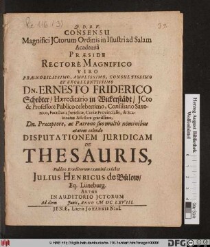 Consensu Magnifici ICtorum Ordinis in Illustri ad Salam Academia Praeside ... Dn. Ernesto Friderico Schröter ... ICto & Professore Publico ... Disputationem Iuridicam De Thesauris, Publico Eruditorum examini exhibet Iulius Henricus de Bülow/ Eq. Lüneburg. Autor In Auditorio ICtorum Ad diem Iunii, Anno MDCLXVIII.