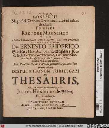 Consensu Magnifici ICtorum Ordinis in Illustri ad Salam Academia Praeside ... Dn. Ernesto Friderico Schröter ... ICto & Professore Publico ... Disputationem Iuridicam De Thesauris, Publico Eruditorum examini exhibet Iulius Henricus de Bülow/ Eq. Lüneburg. Autor In Auditorio ICtorum Ad diem Iunii, Anno MDCLXVIII.