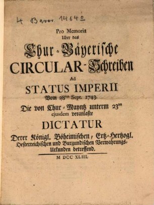 Pro Memoria Uber das Chur-Bayerische Circular-Schreiben Ad Status Imperii Vom 28ten Sept. 1743 Die von Chur-Mayntz veranlaste Dictatur Derer Königl. Böheimischen, Ertz-Hertzogl. Österreichischen und Burgundischen Verwahrungs-Urkunden betreffend