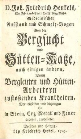 D. Joh. Friedrich Henkels, Kön. Pohln. und Churf. Sächs. Berg-Raths Medicinischer Aufstand und Schmelz-Bogen Von der Bergsucht und Hütten-Katze : auch einigen andern, Denen Bergleuten und Hütten-Arbeitern zustoßenden Krankheiten, Vor dieselben und diejenigen So in Stein, Erz, Metall und Feuer arbeiten, ausgestellet