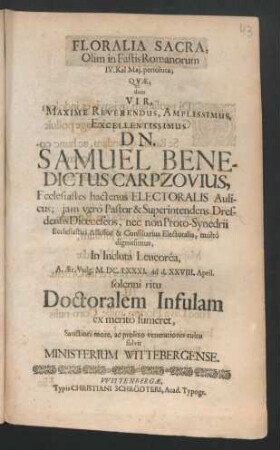 Floralia Sacra, Olim in Fastis Romanorum IV. Kal. Mai. persoluta; Quae, dum Vir, ... Dn. Samuel Benedictus Carpzovius, Ecclesiastes hactenus Electoralis Aulicus ... In Incluta Leucorea, A. Aer. Vulg. M. DC. LXXXI. ad d. XXVIII. April. solenni ritu Doctoralem Infulam ex merito sumeret