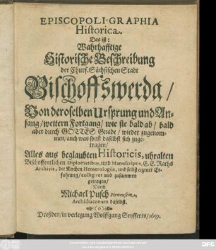 Episcopoli. Graphia Historica. Das ist: Wahrhafftige Historische Beschreibung der Churf. Sächsischen Stadt Bischoffswerda/ Von deroselben Ursprung und Anfang/ weitern Fortgang/ wie sie bald ab/ bald aber ... wieder zugenommen/ auch was sonst daselbst sich zugetragen : Alles aus beglaubten Historicis, uhralten Bischoffentlichen Diplomatibus, und Manuscriptis, E. E. Raths Archivis, der Kirchen Hemerologiis, und selbst eigener Erfahrung/ colligiret und zusammen getragen