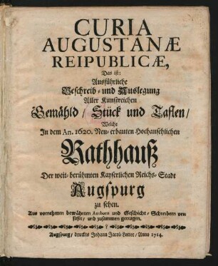 Curia Augustanæ Reipublicæ, Das ist: Ausführliche Beschreib- und Auslegung Aller Kunstreichen Gemähld, Stück und Taflen, Welche In dem An. 1620. Neu-erbauten Hochansehnlichen Rathhauß Der weit-berühmten Kayserlichen Reichs-Stadt Augspurg zu sehen : Aus vornehmen bewährten Authorn und Geschicht-Schreibern verfaßt, und zusammen getragen