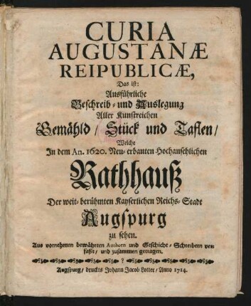 Curia Augustanæ Reipublicæ, Das ist: Ausführliche Beschreib- und Auslegung Aller Kunstreichen Gemähld, Stück und Taflen, Welche In dem An. 1620. Neu-erbauten Hochansehnlichen Rathhauß Der weit-berühmten Kayserlichen Reichs-Stadt Augspurg zu sehen : Aus vornehmen bewährten Authorn und Geschicht-Schreibern verfaßt, und zusammen getragen