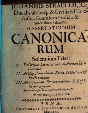 Johannis Strauchii, ICti, Ducalis utriusq[ue], & Civilis & Ecclesiastici Consistorii Praesidis & Antecessoris Salani & c. Dissertationum Canonicarum Solennium Trias: I. De origine, libris, nec non auctoritate iuris canonici ; II. Ad cap. Venerabilem, Extra, de electione et electi potestate ; III. Ad capitulum: Per venerabilem X. Qui filii sint legitimi : Annexa est in fine Oratorio Eberarti a Weyhe, IC.