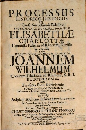 Processus Historico-Juridicus In Causa Successionis Palatinae Serenissimae Dominae, Dominae Elisabethae Charlottae Comitissae Palatinae ad Rhenum, Ducissae Aurelianensis Contra ... Joannen Wilhelmum Comitem Palatinum ad Rhenum ... Juxta Transacta Pacis Rysvvicensis Formatus, Conclusus, Arbitrante Christi in Terris Vicario Clemente XI. Finitus ...