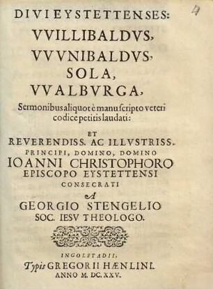 Divi Eystettenses: Willibaldus, Wunibaldus, Sola, Walburga : Sermonibus aliquot e manuscripto veteri codice petitis laudati: Et Reverendiss. Ac Illustriss. Principi, Domino, Domino Joanni Christophoro Episcopo Eystettensi Consecrati
