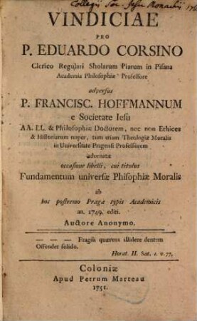 Vindiciae Pro P. Eduardo Corsino Clerico Regulari Sholarum Piarum in Pisana Academia Philosophiæ Professore adversus P. Francisc. Hoffmannum e Societate Iesu AA. LL. & Philosophiæ Doctorem, nec non Ethices & Historiarum nuper, tum etiam Theologiæ Moralis in Universitate Pragensi Professorem adornatæ occasione libelli, cui titulus Fundamentum universæ Phisophiæ Moralis ab hoc postremo Pragæ typis Academicis an. 1749. editi.