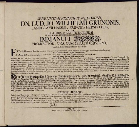 Serenissimi Principis, atq[ue] Domini, Dn. Lud. Jo. Wilhelmi Grunonis, Landgravii Hassiæ ... Cætera Rectoris ... Immanuel Weber, Pro-Rector, Una Cum Senatu Universo ... : Ex Virgilii Maronis versibus ... ; Von Gottes Gnaden Ernst Ludwig, Landgraff zu Hessen ... das Nachtschwärmen ... immer noch fort währe, und Wir dahero verordnet haben ... daß alle Häuser ... nach 10 Uhr Abends verschlossen ... ; d. XXX. Mai. MDCCXXIII.