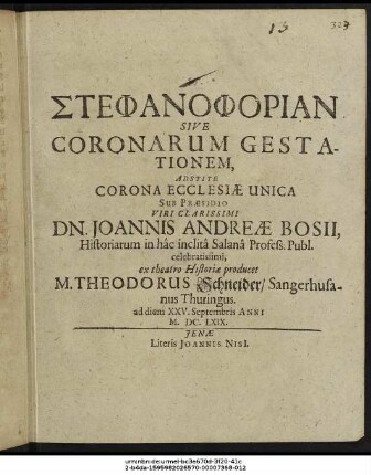 Stephanophorian Sive Coronarum Gestationem, Adstite Corona Ecclesiae Unica Sub Praesidio Viri Clarissimi Dn. Joannis Andreae Bosii, Historiarum in hac inclita Salana Profess. Publ. celebratissimi, ex theatro Historiae producet M. Theodorus Schneider/ Sangerhusanus Thuringus. ad diem XXV. Septembris Anni M.DC.LXIX.