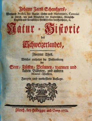 Johann Jacob Scheuchzers ... Natur-Historie des Schweizerlandes, 2. Zweyter Theil, Welcher enthaltet die Beschreibung der Seen, Lüssen, Brünnen, warmen und kalten Bäderen und andern Mineral-Wassern