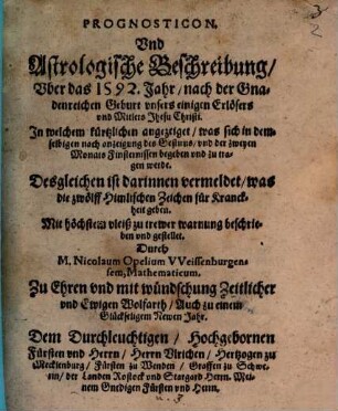 Prognosticon. Und Astrologische Beschreibung Uber das 1592. Jahr nach der Gnadenreichen Geburt unsers einigen Erlösers und Mitlers Jhesu Christi : In welchem kürtzlichen angezeiget, was sich in demselbigen nach anzeigung des Gestirns und der zweyen Monats Finsternissen begeben und zutragen werde ; Desgleichen ist darinnen vermeldet, was die zwölff Himlischen Zeichen für Kranckheit geben
