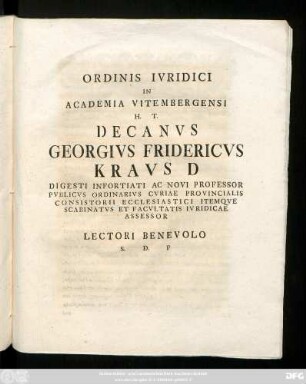 Ordinis Ivridici In Academia Vitembergensi H. T. Decanvs Georgivs Fridericvs Kravs D Digesti Infortiati Ac Novi Professor Pvblicvs Ordinarivs Cvriae Provincialis Consistorii Ecclesiastici Itemqve Scabinatvs Et Facvltatis Ivridicae Assessor Lectori Benevolo S. D. P : [P. P. dominica III. Aduentus Christi Seruatoris nostri, a. R. G. MDCCLXIII.]