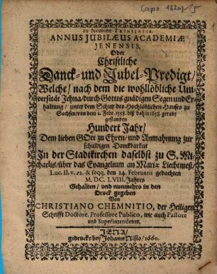 Annus Iubilaeus Academiae Ienensis, Oder Christliche Danck- und Jubel-Predigt : Welche/ nach dem die wohllöbliche Universität Jehna/ durch Gottes gnädigen Segen und Erhaltung/ unter dem Schutz des Hochlöblichen Hauses zu Sachsen/ von dem 2. Febr. 1558. biß dahin 1658. gerade gestanden Hundert Jahr/ Dem lieben Gott zu Ehren/ und Anmahnung zur schuldigen Danckbarkeit In der Stadtkirchen daselbst zu S. Michaelis/ über das Evangelium an Mariae Liechtmeß/ Luc. II. v. 22. & seqq. den 14. Februarii gedachten M.DC.LVIII. Jahres Gehalten/ und nunmehro in den Druck gegeben