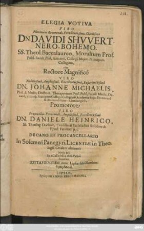 Elegia Votiva Viro Plurimum Reverendo ... Dn. Davidi Schwertnero, Bohemo. SS. Theol. Baccalaureo ... cum Rectore Magnifico Viro ... Dn. Johanne Michaelis ... Promotore Viro ... Dn. Daniele Heinrico ... Decano Et Procancellario In Solemni Panegyri Licentiae in Theologia Gradum obtineret Nonis Iulii In ACaDeMIa PhILVrIna decanata Zittaviensium nunc Lipsiae subsistentium Symphonia