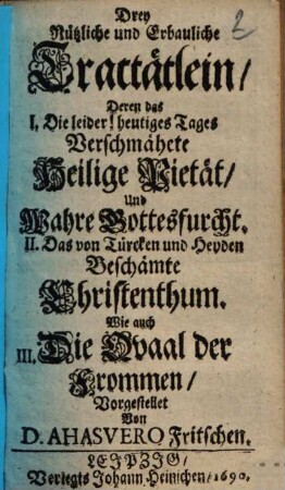 Drey Nuetzliche und Erbauliche Tractaetlein : Deren das I. Die leider! heutiges Tages Verschmähete Heilige Pietät, Und Wahre Gottesfurcht. II. Das von Türcken und Heyden Beschämte Christenthum. Wie auch III. Die Qvaal der Frommen