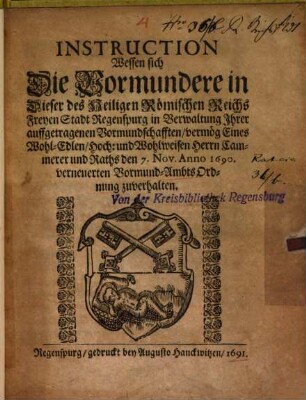 Instruction, wessen sich die Vormundere in dieser des Heiligen Römischen Reichs Freyen Stadt Regenspurg in Verwaltung Ihrer auffgetragenen Vormundschafften vermög eines wohl-edlen, hoch- und wohlweisen Herrn Cammerer und Raths den 7. Nov. Anno 1690. verneuerten Vormund-Ambts-Ordnung zuverhalten