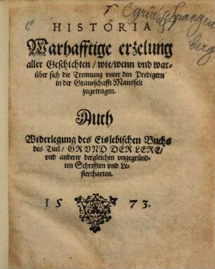 Historia. Warhafftige erzelung aller Geschichten, wie, wenn vnd warüber sich die Trennung vnter den Predigern in der Graueschafft Mansfelt zugetragen : Auch Widerlegung des Eislebischen Buchs des Titel, Grvnd Der Lere, vnd anderer dergleichen vngegründten Schrifften vnd Lestercharten