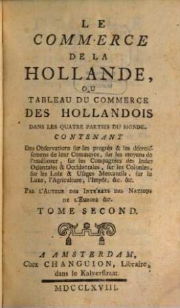 Le Commerce De La Hollande, Ou Tableau Du Commerce Des Hollandois Dans Les Quatre Parties Du Monde : Contenant Des Observations sur les progrès & les décroissemens de leur Commerce, sur les moyens de l'améliorer, sur les Compagnies des Indes Orientales & Occidentales, sur les Colonies, sur les Loix & Usages Mercantils, sur le Luxe, l'Agriculture, l'Impôt, &c., &c., 2