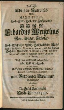 Das rechte Christen-Nativität : Als der Magnificus ... Erhardus Weigelius Röm. Keyserl. Majestät/ Wie auch Hoch-Fürstlicher Pfaltz-Sultzbachischer Rath/ Welt-berühmter Mathematicus, und bey hiesiger Hoch-löbl. Universität Professor Publicus Honorarius und des gantzen Senat. Academici Senior Nach einen sanfften und seeligen Ende in der Collegien-Kirche zur Ruhe gebracht Und dessem Christliche Gedächtnis-Predigt Den 25. Martii lauffenden 1699sten Jahrs unter Volck-reicher Versam[m]lung gehalten wurde