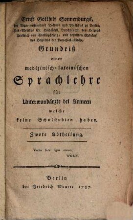 Ernst Gotthilf Sonnenburgs, der Arzneiwissenschaft Doktors und Praktikus zu Berlin, Hof-Medikus Sr. Hochfürstl. Durchlaucht des Herzogs Friedrich von Braunschweig, und bestellten Medikus des Hospitals der Parochial-Kirche, Grundriß einer medizinisch-lateinischen Sprachlehre für Unterwundärzte bei Armeen welche keine Schulstudien haben, Zwote Abtheilung