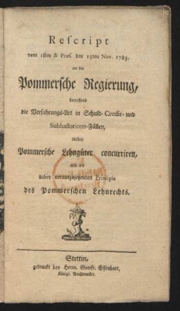 Rescript vom 1sten & Præs. den 15ten Nov. 1783. an die Pommersche Regierung, betreffend die Verfahrungs-Art in Schuld- Credit- und Subhastations-Fällen, wobey Pommersche Lehngüter concurriren, und die dabey vorauszusetzenden Principia des Pommerschen Lehnrechts