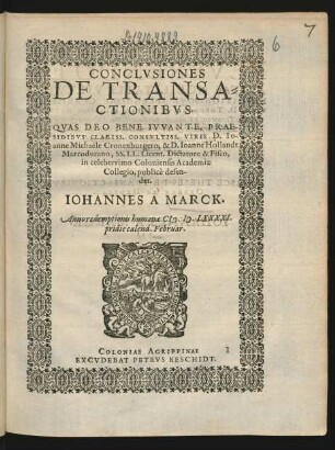 CONCLVSIONES || DE TRANSA=||CTIONIBVS.|| QVAS DEO BENE IVVANTE, PRAE-||SIDIBVS CLARISS. CONSVLTISS. VIRIS D. IO-||anne Michaële Cronenburgero, & D. Ioanne Hollandt || Marcodurano, SS. LL. Licent. Dictatore & Fisco,|| in celeberrimo Coloniensis Academiae || Collegio, publicè defen-||det.|| IOHANNES A MARCK.|| Anno ... M.D.LXXXXI.|| pridie calend. Februar.||