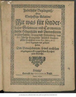 Jubelfests Begängniß/ Oder Warhafftige Relation/ Mit was für sonderlicher Solennitet und Ceremonien beyde Häupstädt und Universiteten in Chursachsen/ Leipzig und Wittenberg/ das 100. Jährige Evangelische Jubelfest Augspurgischer Confession Anno 1630. den 25. 26. 27. Iunii begangen und gefeyert haben : Den Benachtbarten/ so wol auch fern abgelegenen Evangelischen Kirchen zum Bericht
