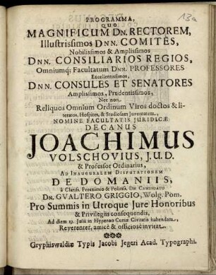 Programma, Quo Magnificum Dn. Rectorem, Illustrissimos Dnn. Comites, Nobilissimos & Amplissimos Dnn. Consiliarios Regios, Omniumq[ue] Facultatum Dnn. Professores, Excellentissimos, Dnn. Consules Et Senatores, Amplissimos, Prudentissimos, Nec non Reliquos Omnium Ordinum Viros doctos & literatos, Hospites, & Studiosam Iuventutem, Nomine Facultatis Iuridicae Decanus Joachimus Volschovius, I. U. D. & Professor Ordinarius, Ad Inauguralem Disputationem De Domaniis, a ... Candidato Dn. Gualtero Griggio, Wolg. Pom., Pro Summis in Utroque Iure Honoribus & Privilegiis consequendis, Ad diem 19. Iulii in Hyperoo Curiae Civitatis habendam, ... invitat : [P. P. Gryphiswaldii 16. Iulii, Anno Aerae Christianae 1654. Sub Sigillo Facultatis Iuridicae]