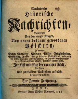 Merkwürdige historische Nachrichten von denen bey jetzigen Kriegen von neuen bekannt gewordenen Völkern : in welchen deren Charakter, Kleidung, Sitten, Gewohnheiten, Einrichtung, Waffen, Art zu fechten, Gottesdienst ... aus sichern und zuverlässigen Nachrichten aufrichtig beschrieben werden. Die zweyte Fortsetzung