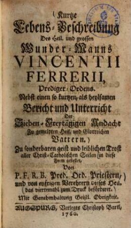 Kurtze Lebens-Beschreibung des heil. und grossen Wunder-Manns Vincentii Ferrerii, Prediger-Ordens : nebst einen so kurzen, als heylsamen Bericht und Unterricht der Sieben-Freytägigen Andacht zu gemelden Heil. und Glorreichen Vattern ...