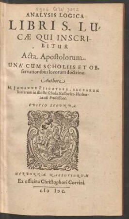 ANALYSIS LOGICA || LIBRI S. LU=||CAE QUI INSCRI-||BITUR || Acta Apostolorum.|| UNÁ CUM SCHOLIIS ET OB-||servationibus locorum doctrinae.|| Authore || M. JOHANNE PISCATORE, SACRARUM || literarum in illustri schola Nassovica-Herbor-||nensi Professore.|| EDITIO SECUNDA.||