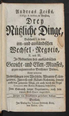 Andreas Feists, Calligr. & Arithm. in Breßlau, Drey Nützliche Dinge : Bestehend I. in dem inn- und ausländischen Wechsel-Negotio, II. und III. In Reduction des ausländischen Gewicht- und Ellen-Maasses, gegen ragionirenden Breßlauer Valour ; Nebst solvirten Anweisungen von Wechseln, Waaren-Calculationen, Interesse- und Rabatt-Rechnung, sowohl nach dem gemeinen Wege, als auch durch die Regel Conjointa oder Ketten-Rechnung beschrieben ; Zum Gebrauch junger Negotianten, nach dem jetzigen Geld-Cours eingerichtet