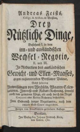 Andreas Feists, Calligr. & Arithm. in Breßlau, Drey Nützliche Dinge : Bestehend I. in dem inn- und ausländischen Wechsel-Negotio, II. und III. In Reduction des ausländischen Gewicht- und Ellen-Maasses, gegen ragionirenden Breßlauer Valour ; Nebst solvirten Anweisungen von Wechseln, Waaren-Calculationen, Interesse- und Rabatt-Rechnung, sowohl nach dem gemeinen Wege, als auch durch die Regel Conjointa oder Ketten-Rechnung beschrieben ; Zum Gebrauch junger Negotianten, nach dem jetzigen Geld-Cours eingerichtet