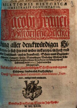 Relationis Historicae Semestralis Continvatio : Jacobi Franci Historische Beschreibung aller denckwürdigen Historien, so sich hin vnd wider in Europa, in hoch vnd nider Teutschland, auch in Franckreich, Schott- vnnd Engeland ... hierzwischen nechstverschiener Franckfurter Herbstmessz biß auff Fasten messz dieses 1623. Jahrs verlauffen vnd zugetragen
