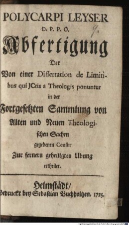 Polycarpi Leyser D. P. P. O. Abfertigung Der Von einer Dissertation de Limitibus qui JCtis a Theologis ponuntur in der Fortgesetzten Sammlung von Alten und Neuen Theologischen Sachen gegebenen Censur : Zur fernern geheiligten Ubung ertheilet