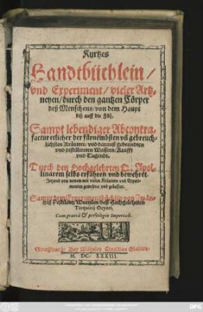 Kurtzes Handtbüchlein/ und Experiment/ vieler Artzneyen/ durch den gantzen Cörper deß Menschens/ von dem Haupt biß auff die Füß : Sampt lebendiger Abcontrafactur etlicher ... Kräutter/ und darauß gebrandten und distillierten Wassern/ Krafft und Tugendt