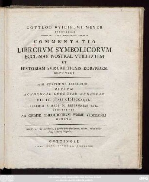 Gottlob Gvilielmus Meyer Lvbecensis Seminarii Regii Philologici Sodalis Commentatio Librorvm Symbolicorvm Ecclesiae Nostrae Vtilitatem Et Historiam Svbscriptionis Eorvndem Exponens : In Certamine Literario Civivm Academiae Georgiae Avgvstae Die IV. Jvnii MDCCXCVI. Praemio A Rege M. Britanniae Avg. Constitvto Ab Ordine Theologorvm Svmme Venerabili Ornata