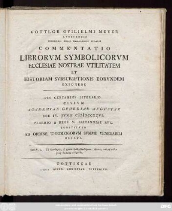 Gottlob Gvilielmus Meyer Lvbecensis Seminarii Regii Philologici Sodalis Commentatio Librorvm Symbolicorvm Ecclesiae Nostrae Vtilitatem Et Historiam Svbscriptionis Eorvndem Exponens : In Certamine Literario Civivm Academiae Georgiae Avgvstae Die IV. Jvnii MDCCXCVI. Praemio A Rege M. Britanniae Avg. Constitvto Ab Ordine Theologorvm Svmme Venerabili Ornata