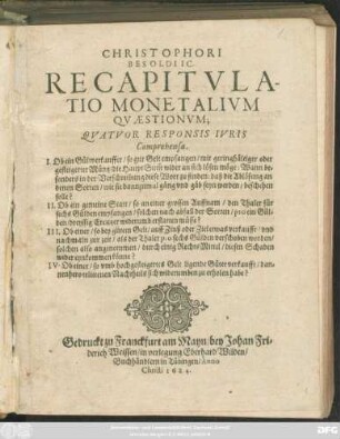 Christophori Besoldi IC. Recapitulatio Monetalium Quaestionum : Quatuor Responsis Iuris Comprehensa. I. Ob ein Güldtverkauffer/ so gut Gelt empfangen/ mit geringhältiger oder gesteigerter Müntz/ die HauptSum[m] wider an sich lösen möge ... II. Ob eine gemeine Statt/ so an einer grossen Auffnam/ den Thaler für sechs Gülden empfangen/ solchen nach abfall der Sorten/ pro ein Gülden/ dreyssig Creutzer widerumb erstatten müsse? III. Ob einer/ so bey gutem Gelt/ auff Zinß oder Ziel etwas verkaufft/ und nachmaln zur zeit/ als der Thaler pro sechs Gülden verschoben worden/ solchen also angenommen/ durch einig RechtsMittel/ diesen Schaden wider eynkommen könne? IV. Ob einer/ so umb hochgesteigertes Gelt ligende Güter verkaufft/ dannenhero erlittenen Nachtheils sich widerumben zu erholen habe?