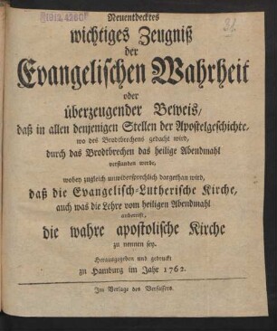 Neuentdecktes wichtiges Zeugniß der Evangelischen Wahrheit oder überzeugender Beweis, daß in allen denjenigen Stellen der Apostelgeschichte, wo des Brodtbrechens gedacht wird, durch das Brodtbrechen das heilige Abendmahl verstanden werde, wobey zugleich unwidersprechlich dargethan wird, daß die Evangelisch-Lutherische Kirche, auch was die Lehre vom heiligen Abendmahl anbetrift, die wahre apostolische Kirche zu nennen sey