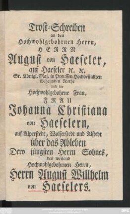 Trost-Schreiben an den Hochwohlgebohrnen Herrn, Herrn August von Haeseler, auf Haeseler [et]c. [et]c. Sr. Königl. Maj. in Preussen Hochbestallten Geheimden Rathe und die Hochwohlgebohrne Frau, Frau Johanna Christiana von Haeselern, auf Alperstedt, Wolferstedt und Alstedt über das Ableben Dero jüngsten Herrn Sohnes, des weiland Hochwohlgebohrnen Herrn, Herrn August Willhelm von Haeselers : [Falkenberg den 23sten April 1760.]