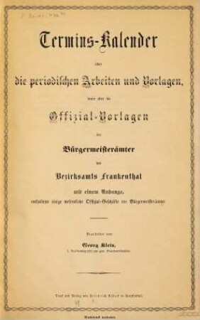 Termins-Kalender über die periodischen Arbeiten und Vorlagen, sowie über die Offizial-Vorlagen der Bürgermeisterämter des Bezirksamts Frankenthal mit einem Anhange, enthaltend einige wesentliche Offizial-Geschäfte der Bürgermeisterämter : Bearbeitet von Georg Klein