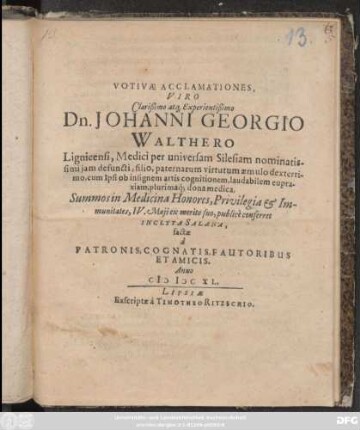 Votivae Acclamationes, Viro Clarißimo atq[ue] Experientißimo Dn. Johanni Georgio Walthero Lignicensi, Medici per universam Silesiam nominatissimi iam deguncti, filio. paternarum virtutum aemulo dexterrimo, cum Ipsi ob insigenem artis cognitionem, laudabilem eupraxiam, plurimanq[ue] dona medica, Summos in Medicina Honores, Privilegia & Immunitates, IV. Maii ex merito suo, publice conferret Inclyta Salana factae a Patronis ...