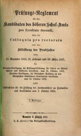 Prüfungs-Reglement für die Kandidaten des höheren Schul-Amts pro facultate docendi, über die Colloquia pro rectoratu und die Ableistung des Probejahrs vom 12. Dezember 1886, 21. Februar und 30. März 1867, die Circular-Verfügung, die Prüfungs-Ordnung für Lehrer an Mittelschulen und Rektoren betreffend, vom 15. Oktober 1872, Circular-Verfügung, die Aufnahme-Prüfung an den Königlichen Schullehrer-Seminarien betreffend, vom 15. Oktober 1872, nebst Instruktion für die Prüfung der Zeichenlehrer am Gymnasium und Realschulen vom 2. Oktober 1863