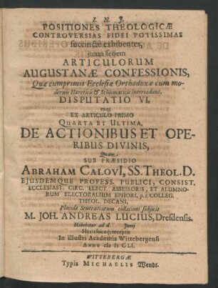 Positiones Theologicae Controversias Fidei Potissimas succincte exhibentes ... Disputatio VI. eaq[ue] Ex Articulo Primo Quarta Et Ultima, De Actionibus Et Operibus Divinis : ... ad d. Iunii ... In ... Academia Wittebergensi Anno MDCLI.
