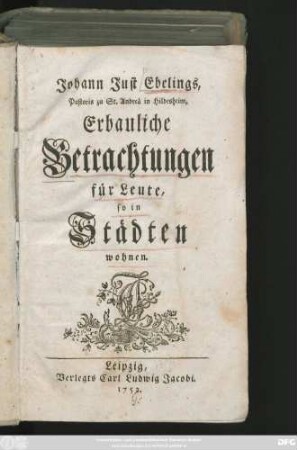 [Theil 1]: Johann Just Ebelings, Pastoris zu St. Andreä in Hildesheim, Erbauliche Betrachtungen für Leute, so in Städten wohnen