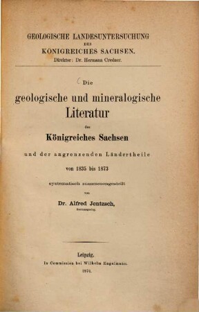 Die geologische und mineralogische Literatur des Königreiches Sachsen und der angrenzenden Ländertheile von 1835 bis 1873 systematisch zusammengestellt von Alfred Jentzsch : (Geologische Landesuntersuchung des Königreiches Sachsen. Direktor: Dr. Hermann Credner.)