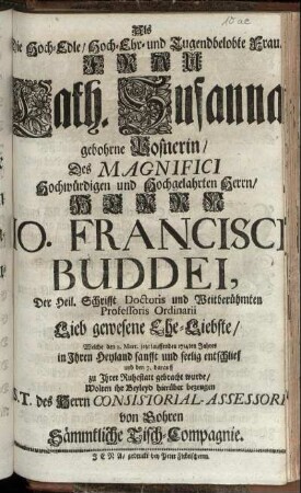 Als Die Hoch-Edle, Hoch- Ehr- und Tugendbelobte ... Cath. Susanna gebohrne Posnerin, Des ... Hochgelahrten Herrn, Herrn Jo. Francisci Buddei, Der Heil. Schrifft Doctoris und Weitberühmten Professoris Ordinarii ... Ehe-Liebste, Welche den 2. Mart. jetzt lauffenden 1714ten Jahres ... seelig entschlief und den 7. darauff zu Ihrer Ruhestatt gebracht wurde, Wolten ihr Beyleid hierüber bezeugen S. T. des Herrn Consistorial-Assessoris von Gohren Sämmtliche Tisch-Compagnie