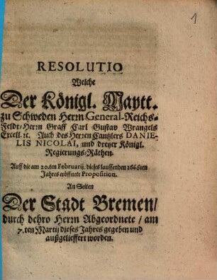 Resolutio Welche Der Königl. Maytt. zu Schweden Herrn General-Reichs-Feldt-Herrn Graff Carl Gustav Wrangels Excell. etc. Auch des Herren Cantzlers Danielis Nicolai, und dreyer Königl. Regierungs-Räthen Auff die am 20.ten Februarij dieses lauffenden 1666ten Jahres eröffnete Proposition An Seiten Der Stadt Bremen, durch dehro Herrn Abgeordnete, am 7.ten Martij dieses Jahres gegeben und außgelieffert worden